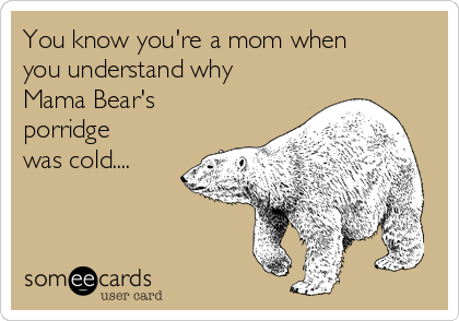 You know you're a mom when
you understand why
Mama Bear's
porridge
was cold....