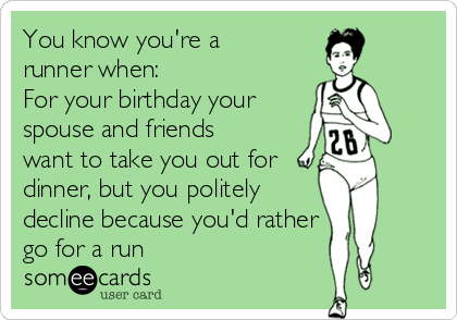 You know you're a
runner when: 
For your birthday your 
spouse and friends
want to take you out for
dinner, but you politely 
decline because you'd rather
go for a run 