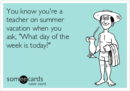 You know you're a
teacher on summer
vacation when you
ask, "What day of the
week is today?"