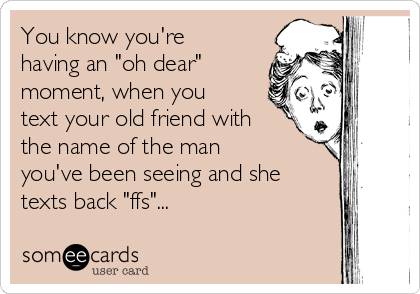 You know you're
having an "oh dear"
moment, when you
text your old friend with
the name of the man
you've been seeing and she
texts back "ffs"...