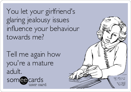 You let your girlfriend's
glaring jealousy issues
influence your behaviour
towards me? 

Tell me again how
you're a mature
adult.