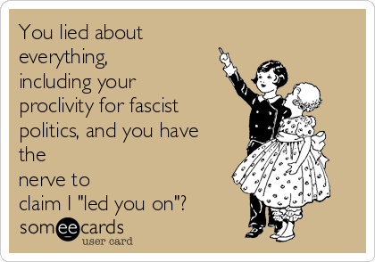 You lied about
everything,
including your
proclivity for fascist
politics, and you have
the
nerve to
claim I "led you on"?