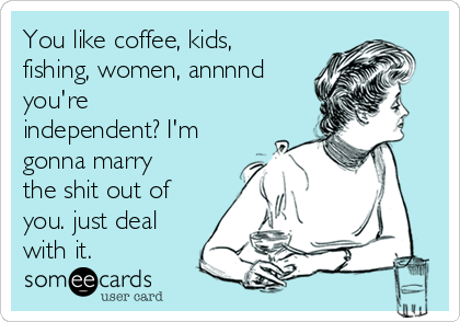 You like coffee, kids,
fishing, women, annnnd
you're
independent? I'm
gonna marry
the shit out of
you. just deal
with it.