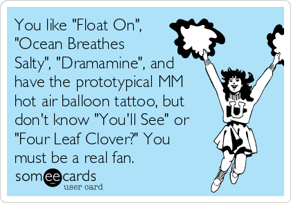 You like "Float On", 
"Ocean Breathes
Salty", "Dramamine", and
have the prototypical MM
hot air balloon tattoo, but
don't know "You'll See" or
"Four Leaf Clover?" You
must be a real fan.