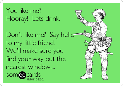 You like me? 
Hooray!  Lets drink.

Don't like me?  Say hello
to my little friend.
We'll make sure you
find your way out the
nearest window....