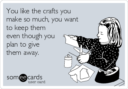 You like the crafts you
make so much, you want
to keep them
even though you
plan to give
them away.