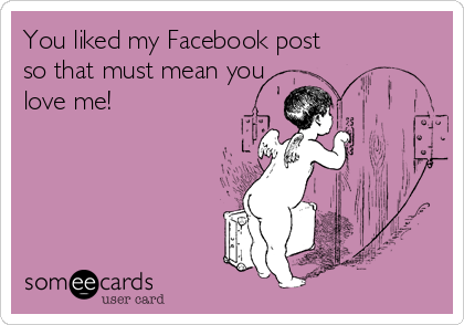 You liked my Facebook post
so that must mean you
love me! 