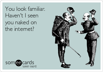 You look familiar.
Haven't I seen
you naked on
the internet?