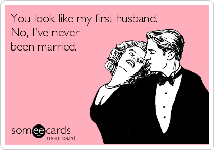 You look like my first husband.
No, I've never
been married.