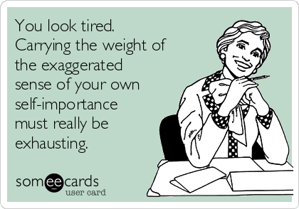 You look tired.
Carrying the weight of
the exaggerated
sense of your own
self-importance
must really be
exhausting.