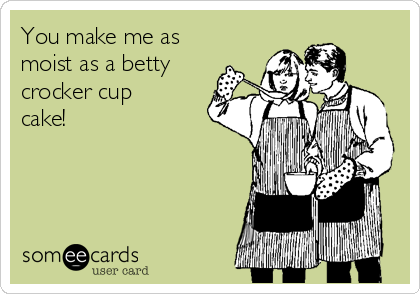 You make me as
moist as a betty
crocker cup
cake!