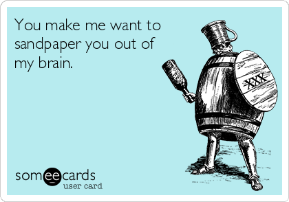 You make me want to
sandpaper you out of
my brain.