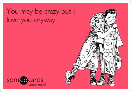 You may be crazy but I
love you anyway