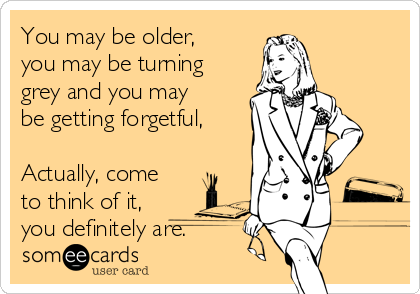 You may be older,
you may be turning
grey and you may
be getting forgetful,

Actually, come
to think of it,
you definitely are.