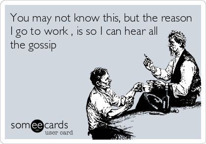 You may not know this, but the reason
I go to work , is so I can hear all
the gossip 