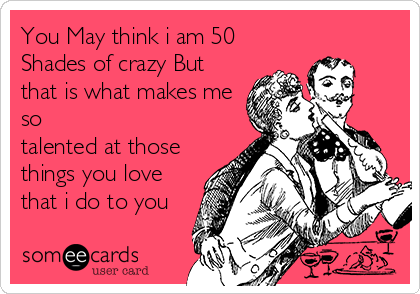 You May think i am 50 
Shades of crazy But
that is what makes me
so
talented at those
things you love 
that i do to you