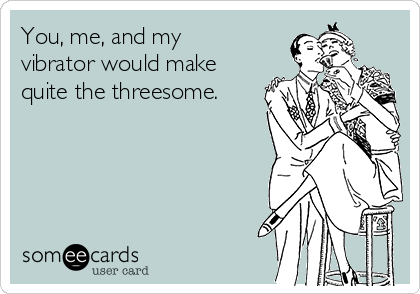 You, me, and my
vibrator would make
quite the threesome.