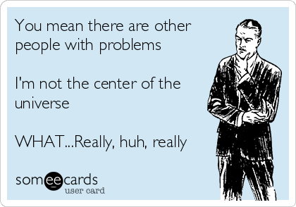 You mean there are other
people with problems    

I'm not the center of the
universe

WHAT...Really, huh, really
