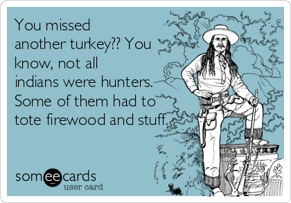 You missed
another turkey?? You
know, not all
indians were hunters.
Some of them had to
tote firewood and stuff.