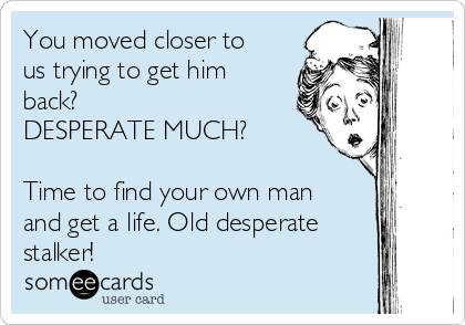 You moved closer to
us trying to get him
back?  
DESPERATE MUCH?

Time to find your own man
and get a life. Old desperate
stalker!