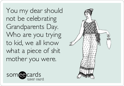 You my dear should
not be celebrating 
Grandparents Day.
Who are you trying
to kid, we all know
what a piece of shit 
mother you were. 
