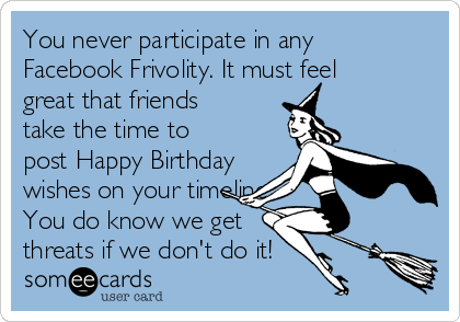 You never participate in any
Facebook Frivolity. It must feel
great that friends
take the time to
post Happy Birthday
wishes on your timeline
You do know we get
threats if we don't do it!