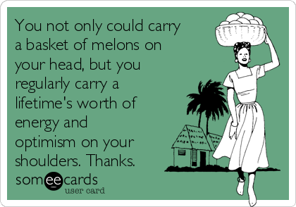 You not only could carry
a basket of melons on
your head, but you
regularly carry a
lifetime's worth of
energy and
optimism on your
shoulders. Thanks.