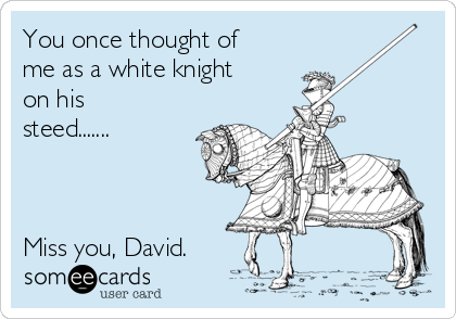 You once thought of
me as a white knight
on his
steed.......



Miss you, David.