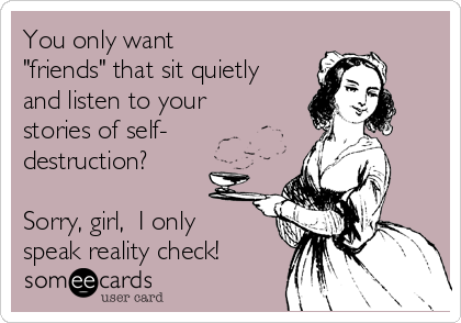 You only want
"friends" that sit quietly
and listen to your
stories of self-
destruction?

Sorry, girl,  I only
speak reality check!