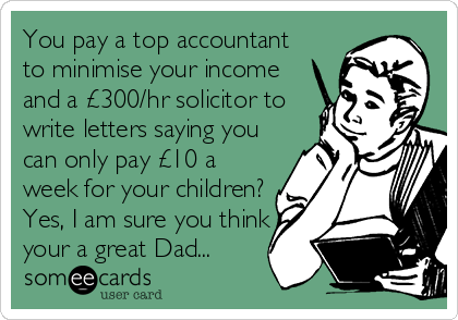 You pay a top accountant
to minimise your income
and a £300/hr solicitor to
write letters saying you
can only pay £10 a
week for your children?
Yes, I am sure you think
your a great Dad...