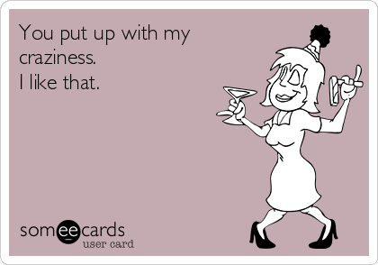 You put up with my
craziness.
I like that.