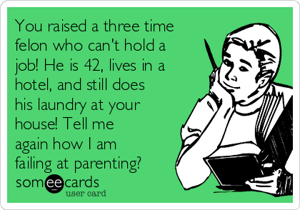 You raised a three time
felon who can't hold a
job! He is 42, lives in a
hotel, and still does
his laundry at your
house! Tell me
again how I am
failing at parenting?