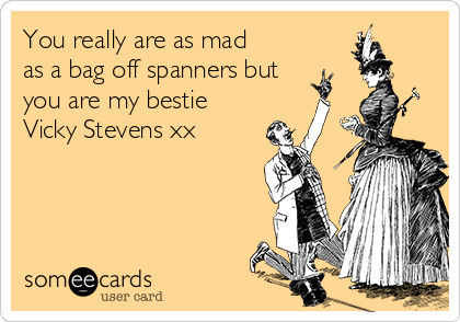 You really are as mad
as a bag off spanners but
you are my bestie
Vicky Stevens xx