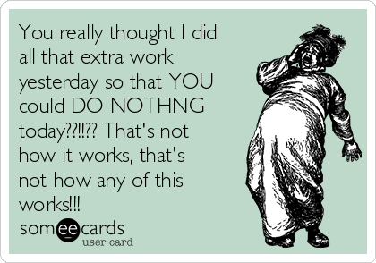 You really thought I did
all that extra work
yesterday so that YOU
could DO NOTHNG
today??!!?? That's not
how it works, that's
not how any of this
works!!! 