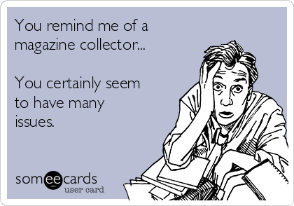 You remind me of a 
magazine collector...

You certainly seem
to have many
issues.