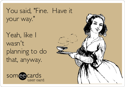 You said, "Fine.  Have it
your way."

Yeah, like I
wasn't
planning to do
that, anyway.