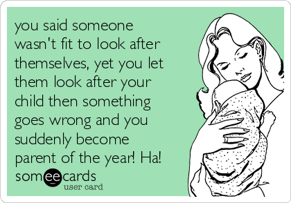 you said someone
wasn't fit to look after
themselves, yet you let
them look after your
child then something
goes wrong and you
suddenly become
parent of the year! Ha!