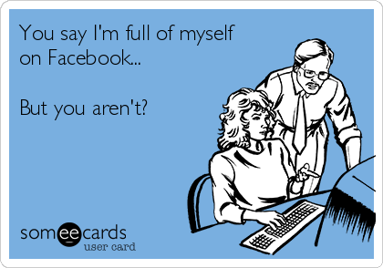 You say I'm full of myself
on Facebook...

But you aren't?  