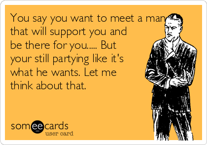 You say you want to meet a man
that will support you and
be there for you..... But
your still partying like it's
what he wants. Let me
think about that. 