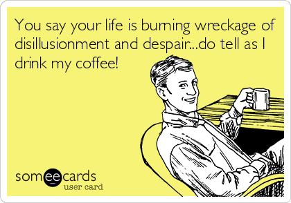 You say your life is burning wreckage of
disillusionment and despair...do tell as I
drink my coffee!