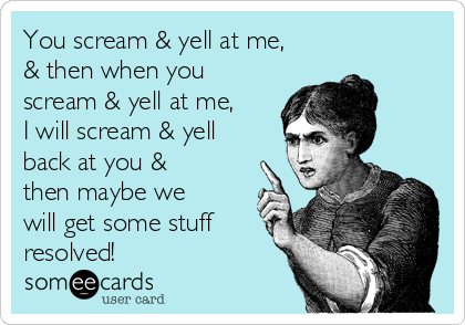 You scream & yell at me,
& then when you
scream & yell at me,
I will scream & yell
back at you &
then maybe we
will get some stuff
resolved!