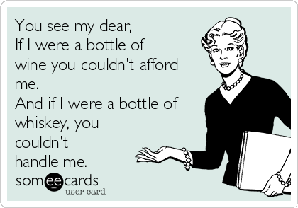 You see my dear,
If I were a bottle of
wine you couldn't afford
me. 
And if I were a bottle of
whiskey, you
couldn't
handle me.