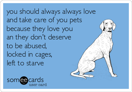 you should always always love
and take care of you pets
because they love you
an they don't deserve
to be abused,
locked in cages,
left to starve
