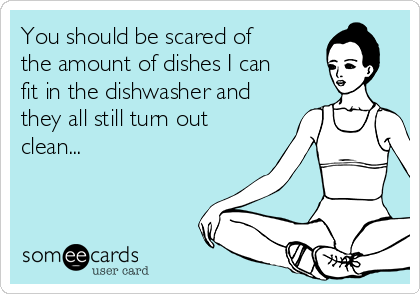 You should be scared of
the amount of dishes I can
fit in the dishwasher and
they all still turn out
clean...