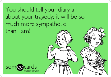 You should tell your diary all
about your tragedy; it will be so
much more sympathetic
than I am!