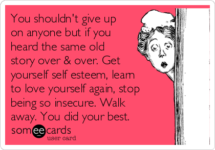 You shouldn't give up
on anyone but if you
heard the same old
story over & over. Get
yourself self esteem, learn
to love yourself again, stop
being so insecure. Walk
away. You did your best. 