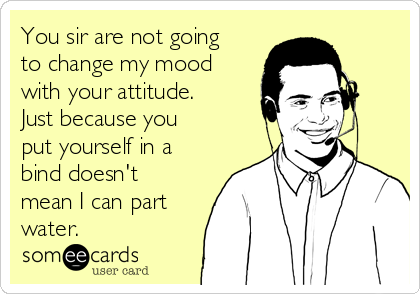 You sir are not going
to change my mood
with your attitude. 
Just because you
put yourself in a
bind doesn't
mean I can part
water. 