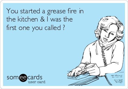 You started a grease fire in
the kitchen & I was the
first one you called ?