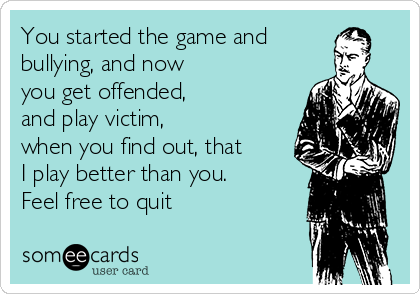 You started the game and
bullying, and now
you get offended,
and play victim, 
when you find out, that 
I play better than you.
Feel free to quit