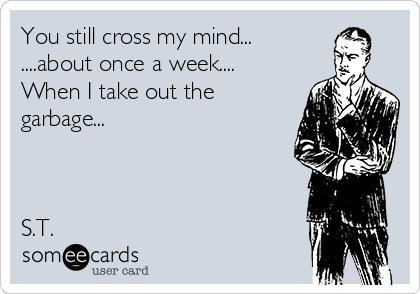 You still cross my mind...
....about once a week....
When I take out the
garbage...



S.T.